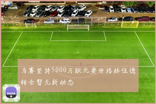 马赛坚持5000万欧元要价格林伍德转会暂无新动态