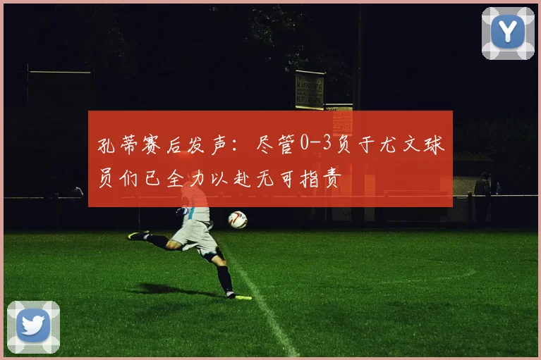 孔蒂赛后发声：尽管0-3负于尤文球员们已全力以赴无可指责