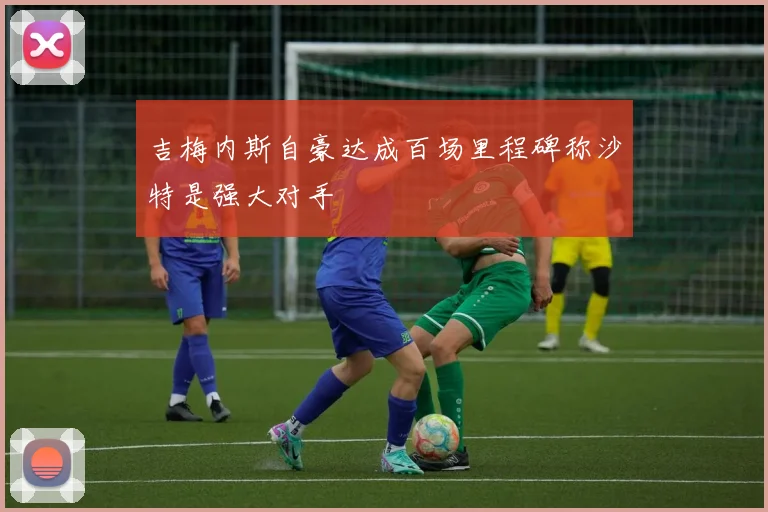 吉梅内斯自豪达成百场里程碑称沙特是强大对手