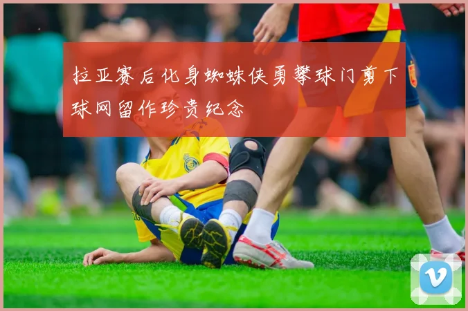 拉亚赛后化身蜘蛛侠勇攀球门剪下球网留作珍贵纪念