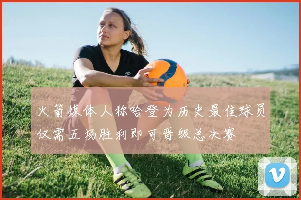 火箭媒体人称哈登为历史最佳球员仅需五场胜利即可晋级总决赛