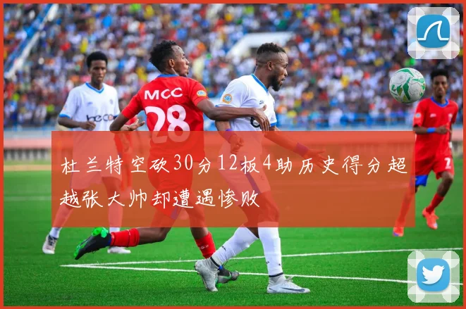 杜兰特空砍30分12板4助历史得分超越张大帅却遭遇惨败