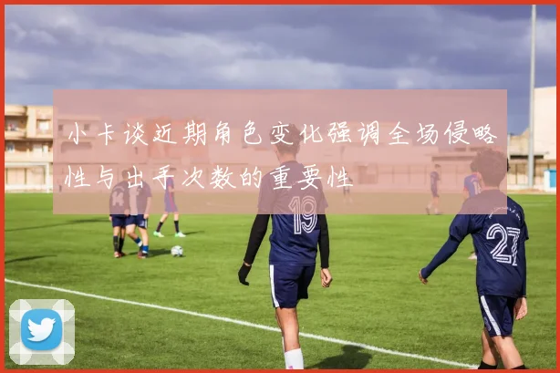小卡谈近期角色变化强调全场侵略性与出手次数的重要性