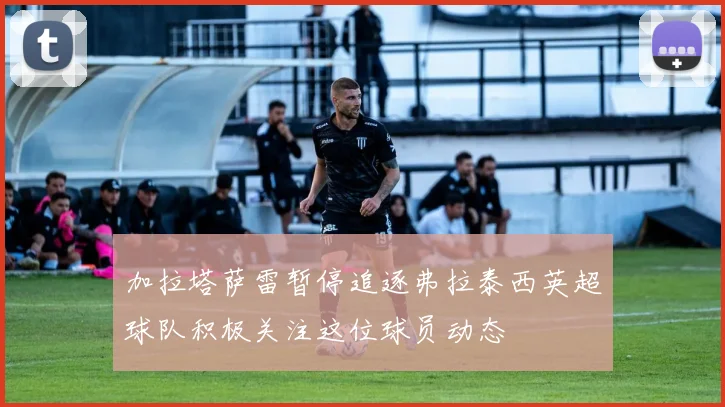 加拉塔萨雷暂停追逐弗拉泰西英超球队积极关注这位球员动态