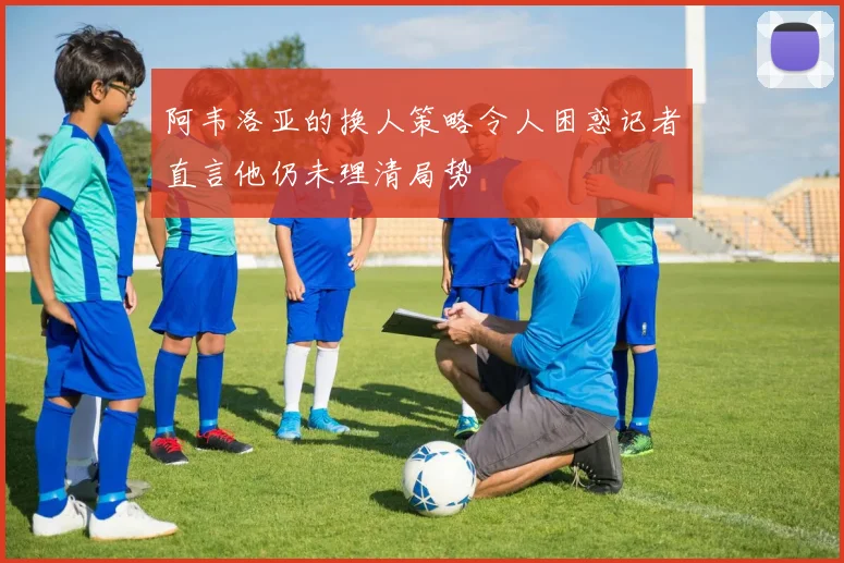 阿韦洛亚的换人策略令人困惑记者直言他仍未理清局势