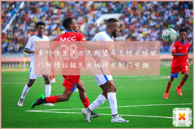 多特领先沃尔夫斯堡布兰特头球破门阿穆拉错失良机拜尔射门中框