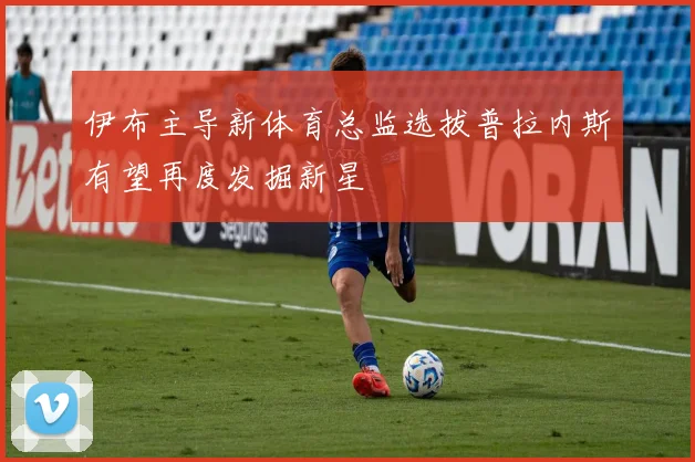 伊布主导新体育总监选拔普拉内斯有望再度发掘新星
