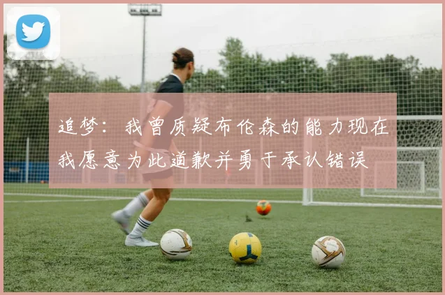 追梦：我曾质疑布伦森的能力现在我愿意为此道歉并勇于承认错误