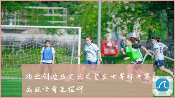 梅西创造历史三度首发世界杯决赛成就传奇里程碑