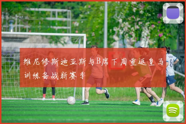 维尼修斯迪亚斯与B席下周重返皇马训练备战新赛季