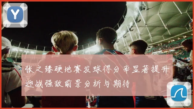 张之臻硬地赛发球得分率显著提升迎战强敌前景分析与期待