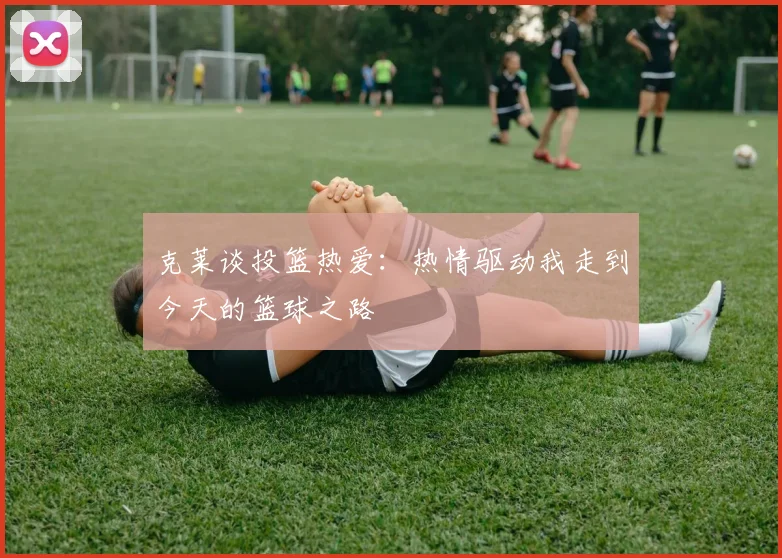 克莱谈投篮热爱：热情驱动我走到今天的篮球之路