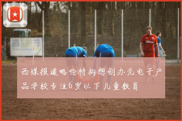 西媒报道略伦特构想创办无电子产品学校专注6岁以下儿童教育