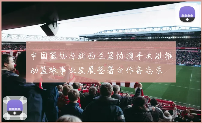 中国篮协与新西兰篮协携手共进推动篮球事业发展签署合作备忘录