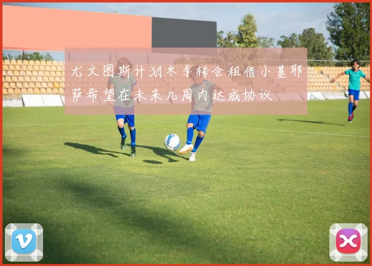 尤文图斯计划冬季转会租借小基耶萨希望在未来几周内达成协议