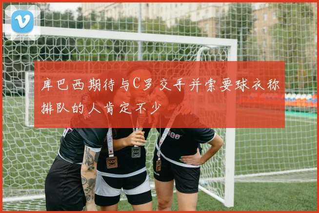 库巴西期待与C罗交手并索要球衣称排队的人肯定不少