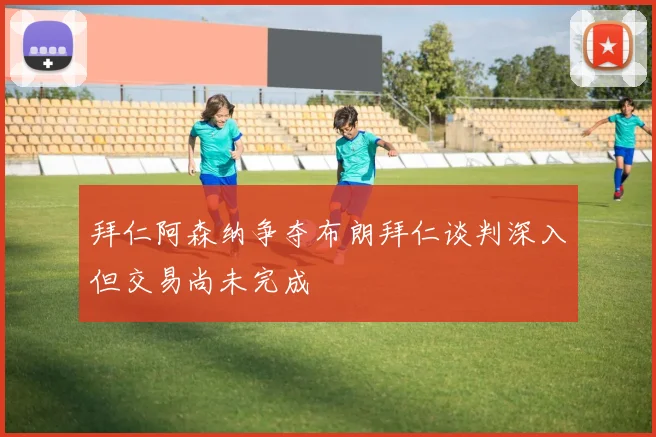 拜仁阿森纳争夺布朗拜仁谈判深入但交易尚未完成