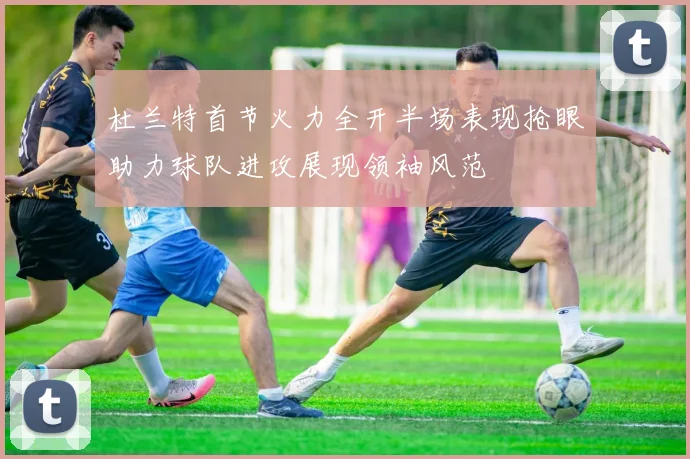 杜兰特首节火力全开半场表现抢眼助力球队进攻展现领袖风范