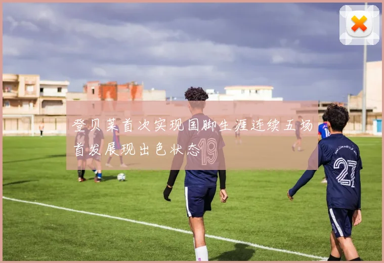 登贝莱首次实现国脚生涯连续五场首发展现出色状态