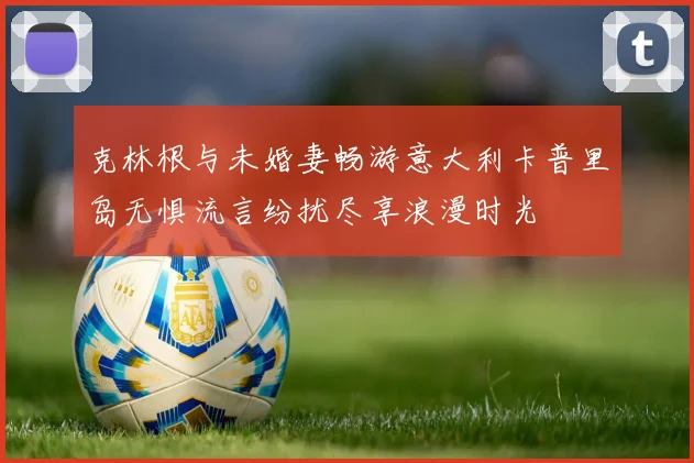 克林根与未婚妻畅游意大利卡普里岛无惧流言纷扰尽享浪漫时光