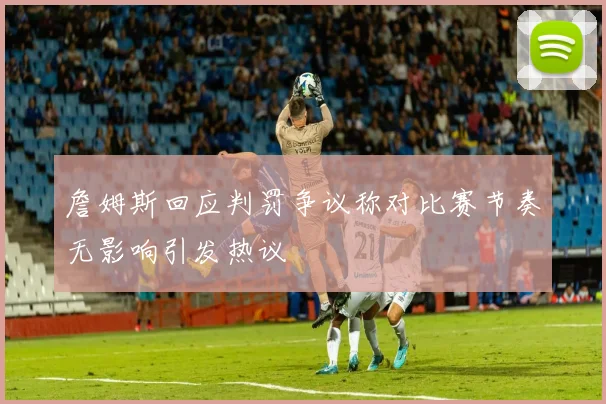 詹姆斯回应判罚争议称对比赛节奏无影响引发热议