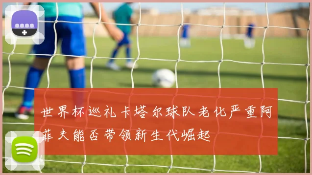 世界杯巡礼卡塔尔球队老化严重阿菲夫能否带领新生代崛起