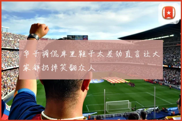 华子调侃库里鞋子太差劲直言让大家都扔掉笑翻众人