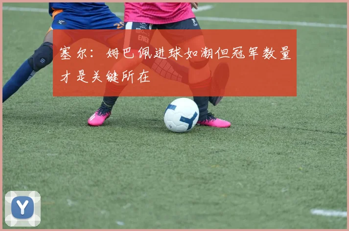塞尔：姆巴佩进球如潮但冠军数量才是关键所在